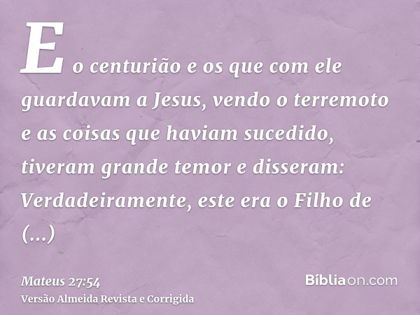 E o centurião e os que com ele guardavam a Jesus, vendo o terremoto e as coisas que haviam sucedido, tiveram grande temor e disseram: Verdadeiramente, este era 