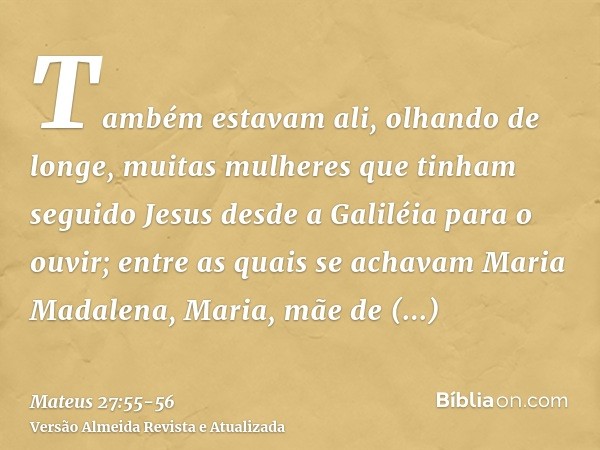 Também estavam ali, olhando de longe, muitas mulheres que tinham seguido Jesus desde a Galiléia para o ouvir;entre as quais se achavam Maria Madalena, Maria, mã