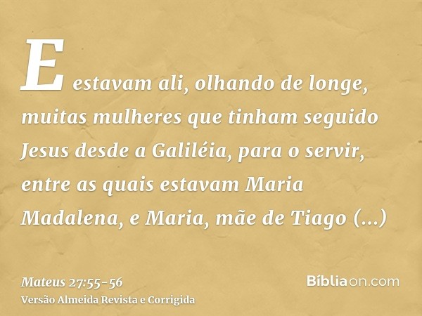 E estavam ali, olhando de longe, muitas mulheres que tinham seguido Jesus desde a Galiléia, para o servir,entre as quais estavam Maria Madalena, e Maria, mãe de