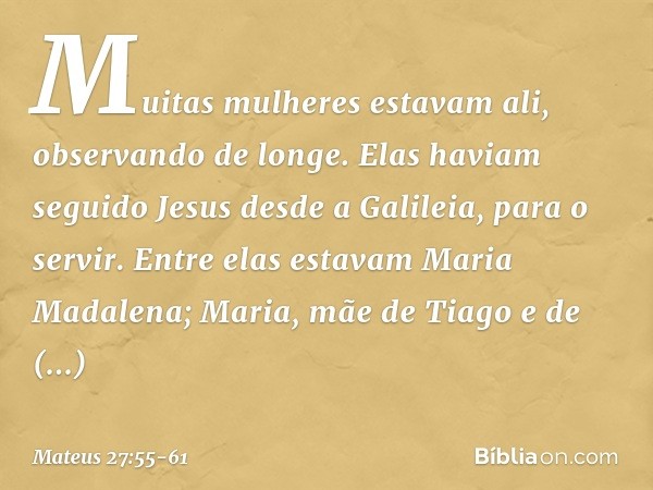 Muitas mulheres estavam ali, observando de longe. Elas haviam seguido Jesus desde a Galileia, para o servir. Entre elas estavam Maria Madalena; Maria, mãe de Ti