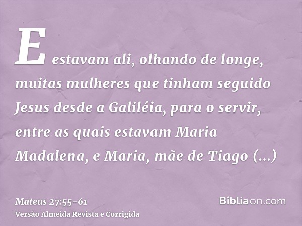 E estavam ali, olhando de longe, muitas mulheres que tinham seguido Jesus desde a Galiléia, para o servir,entre as quais estavam Maria Madalena, e Maria, mãe de