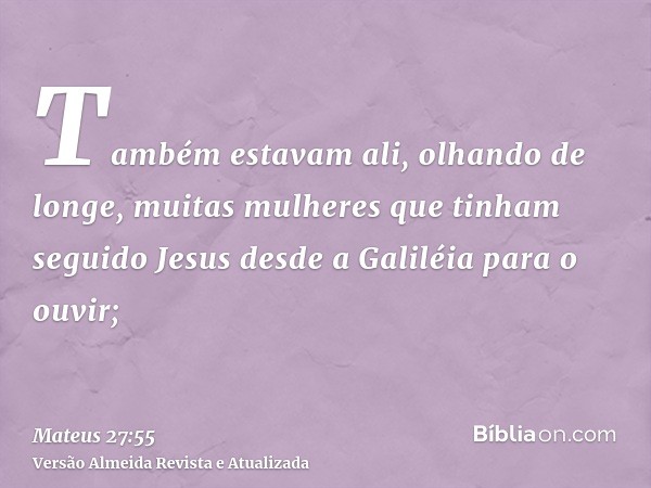 Também estavam ali, olhando de longe, muitas mulheres que tinham seguido Jesus desde a Galiléia para o ouvir;