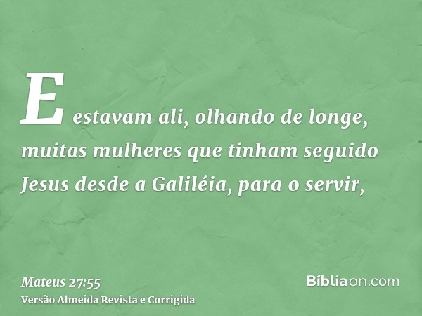 E estavam ali, olhando de longe, muitas mulheres que tinham seguido Jesus desde a Galiléia, para o servir,