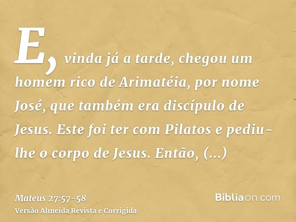 E, vinda já a tarde, chegou um homem rico de Arimatéia, por nome José, que também era discípulo de Jesus.Este foi ter com Pilatos e pediu-lhe o corpo de Jesus. 