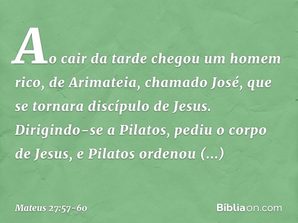 Ao cair da tarde chegou um homem rico, de Arimateia, chamado José, que se tornara discípulo de Jesus. Dirigindo-se a Pilatos, pediu o corpo de Jesus, e Pilatos