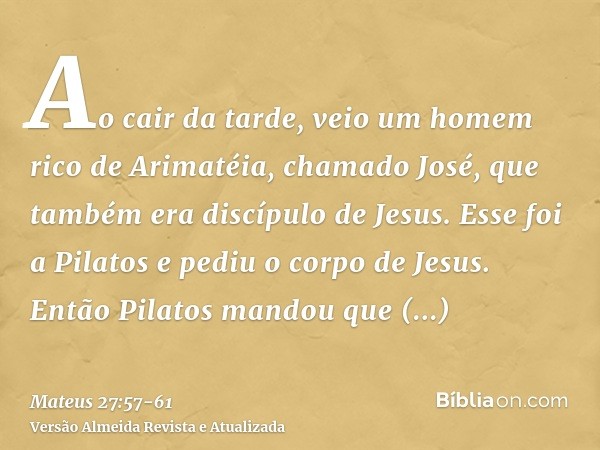 Ao cair da tarde, veio um homem rico de Arimatéia, chamado José, que também era discípulo de Jesus.Esse foi a Pilatos e pediu o corpo de Jesus. Então Pilatos ma