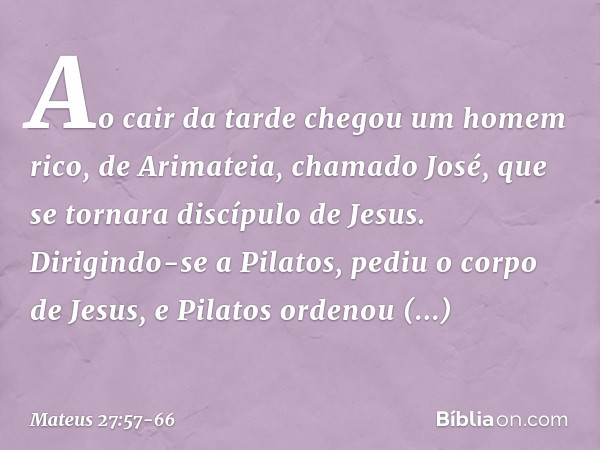 Ao cair da tarde chegou um homem rico, de Arimateia, chamado José, que se tornara discípulo de Jesus. Dirigindo-se a Pilatos, pediu o corpo de Jesus, e Pilatos 