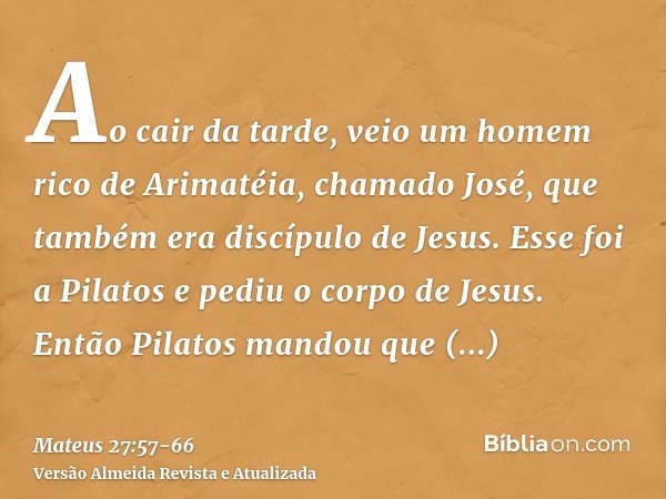 Ao cair da tarde, veio um homem rico de Arimatéia, chamado José, que também era discípulo de Jesus.Esse foi a Pilatos e pediu o corpo de Jesus. Então Pilatos ma