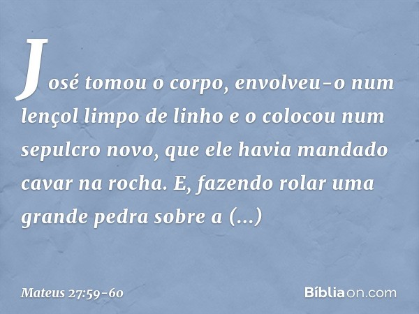 José tomou o corpo, envolveu-o num lençol limpo de linho e o colocou num sepulcro novo, que ele havia mandado cavar na rocha. E, fazendo rolar uma grande pedra 