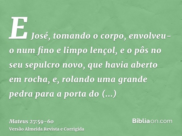 E José, tomando o corpo, envolveu-o num fino e limpo lençol,e o pôs no seu sepulcro novo, que havia aberto em rocha, e, rolando uma grande pedra para a porta do