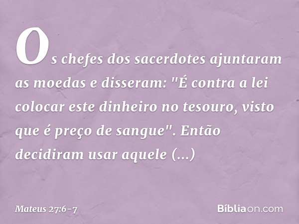 Os chefes dos sacerdotes ajuntaram as moedas e disseram: "É contra a lei colocar este dinheiro no tesouro, visto que é preço de sangue". Então decidiram usar aq