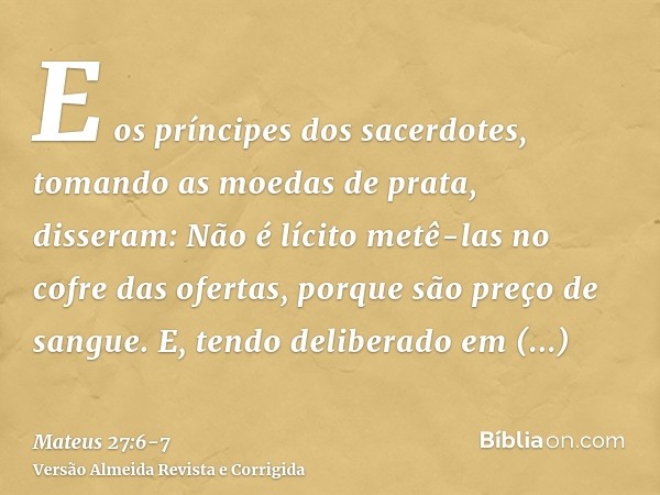 E os príncipes dos sacerdotes, tomando as moedas de prata, disseram: Não é lícito metê-las no cofre das ofertas, porque são preço de sangue.E, tendo deliberado 