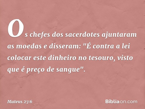 Os chefes dos sacerdotes ajuntaram as moedas e disseram: "É contra a lei colocar este dinheiro no tesouro, visto que é preço de sangue". -- Mateus 27:6