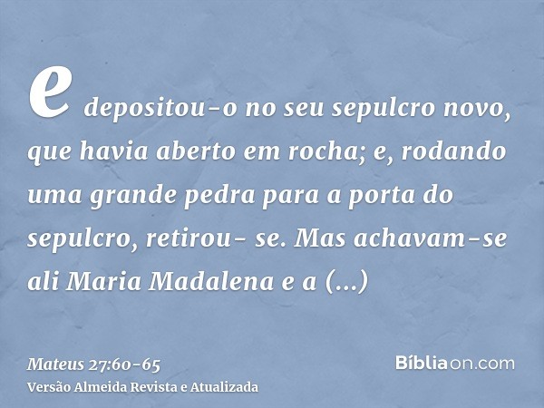 e depositou-o no seu sepulcro novo, que havia aberto em rocha; e, rodando uma grande pedra para a porta do sepulcro, retirou- se.Mas achavam-se ali Maria Madale