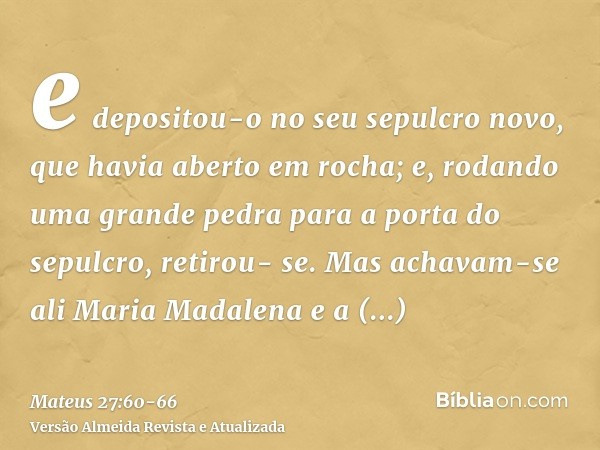 e depositou-o no seu sepulcro novo, que havia aberto em rocha; e, rodando uma grande pedra para a porta do sepulcro, retirou- se.Mas achavam-se ali Maria Madale