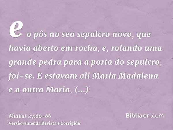 e o pôs no seu sepulcro novo, que havia aberto em rocha, e, rolando uma grande pedra para a porta do sepulcro, foi-se.E estavam ali Maria Madalena e a outra Mar