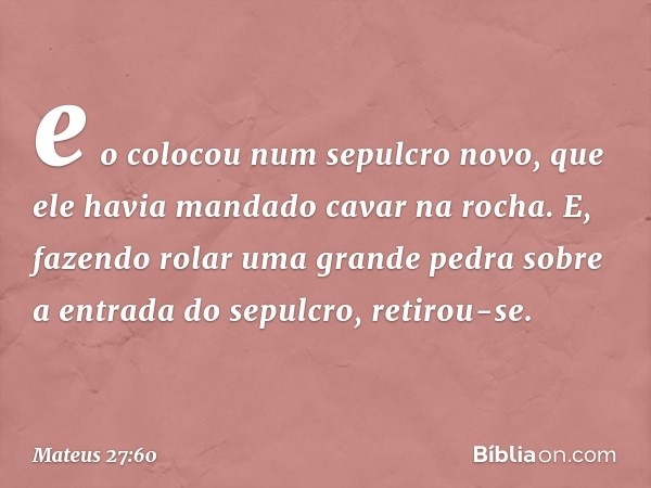 e o colocou num sepulcro novo, que ele havia mandado cavar na rocha. E, fazendo rolar uma grande pedra sobre a entrada do sepulcro, retirou-se. -- Mateus 27:60