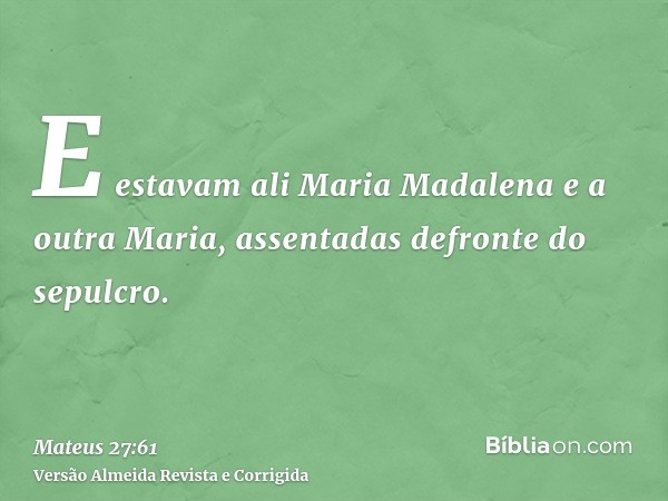 E estavam ali Maria Madalena e a outra Maria, assentadas defronte do sepulcro.