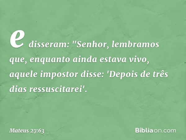 e disseram: "Senhor, lembramos que, enquanto ainda estava vivo, aquele impostor disse: 'Depois de três dias ressuscitarei'. -- Mateus 27:63