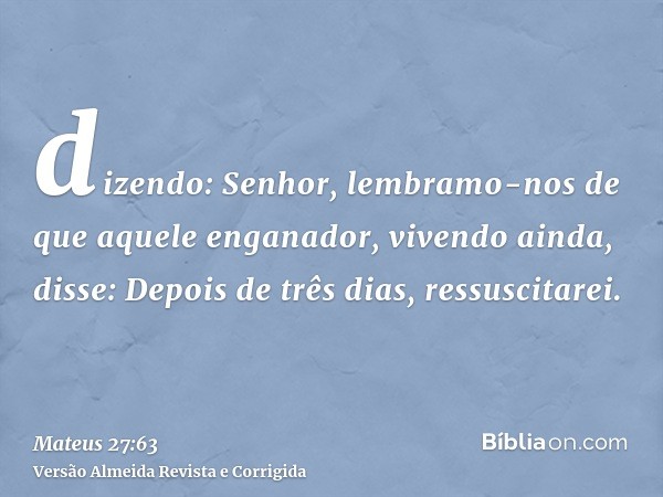 dizendo: Senhor, lembramo-nos de que aquele enganador, vivendo ainda, disse: Depois de três dias, ressuscitarei.