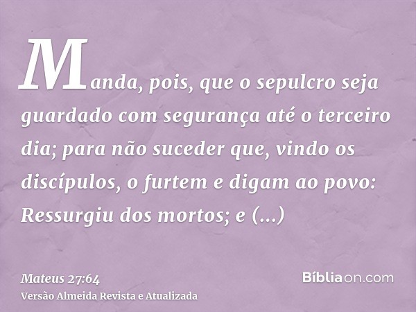 Manda, pois, que o sepulcro seja guardado com segurança até o terceiro dia; para não suceder que, vindo os discípulos, o furtem e digam ao povo: Ressurgiu dos m