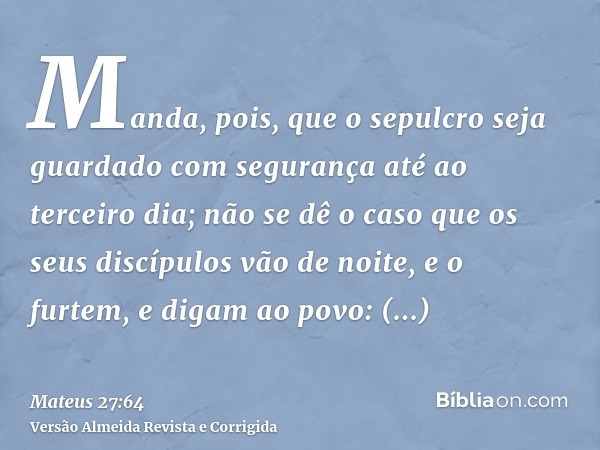 Manda, pois, que o sepulcro seja guardado com segurança até ao terceiro dia; não se dê o caso que os seus discípulos vão de noite, e o furtem, e digam ao povo: 