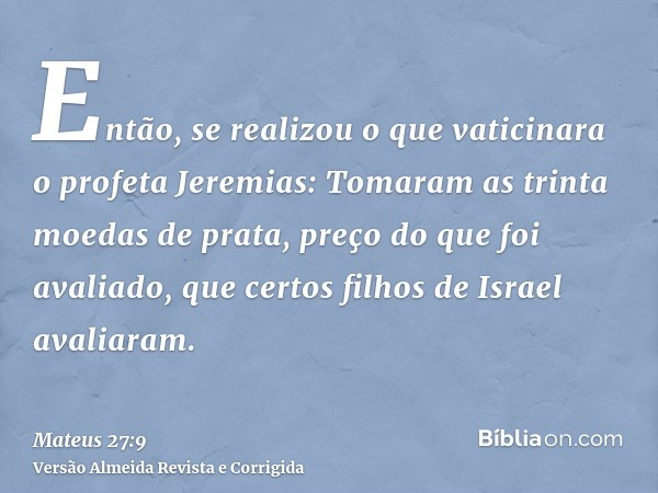 Então, se realizou o que vaticinara o profeta Jeremias: Tomaram as trinta moedas de prata, preço do que foi avaliado, que certos filhos de Israel avaliaram.