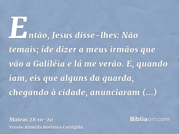 Então, Jesus disse-lhes: Não temais; ide dizer a meus irmãos que vão a Galiléia e lá me verão.E, quando iam, eis que alguns da guarda, chegando à cidade, anunci