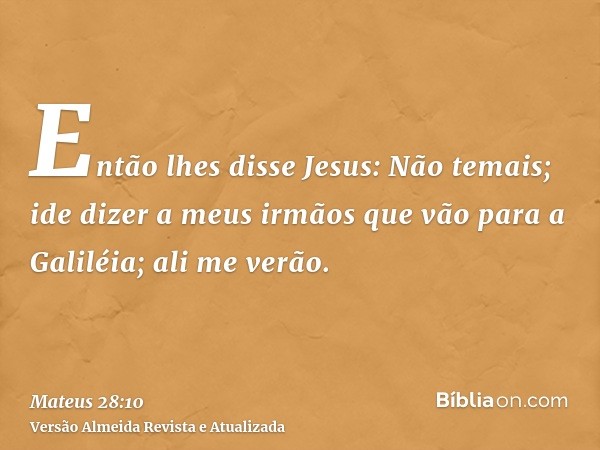 Então lhes disse Jesus: Não temais; ide dizer a meus irmãos que vão para a Galiléia; ali me verão.