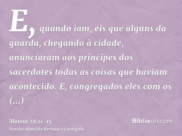 E, quando iam, eis que alguns da guarda, chegando à cidade, anunciaram aos príncipes dos sacerdotes todas as coisas que haviam acontecido.E, congregados eles co