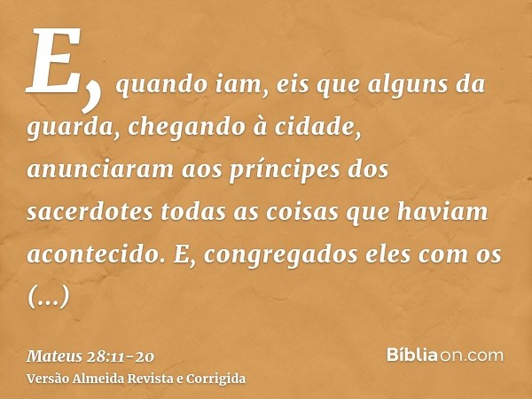 E, quando iam, eis que alguns da guarda, chegando à cidade, anunciaram aos príncipes dos sacerdotes todas as coisas que haviam acontecido.E, congregados eles co