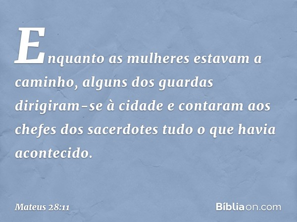 Enquanto as mulheres estavam a caminho, alguns dos guardas dirigiram-se à cidade e contaram aos chefes dos sacerdotes tudo o que havia acontecido. -- Mateus 28: