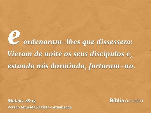 e ordenaram-lhes que dissessem: Vieram de noite os seus discípulos e, estando nós dormindo, furtaram-no.