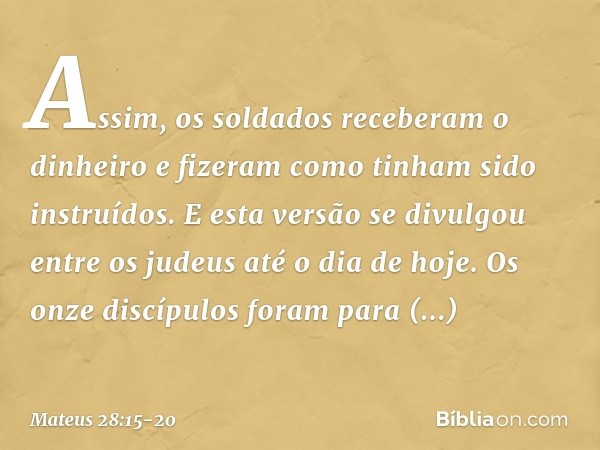 Assim, os soldados receberam o dinheiro e fizeram como tinham sido instruídos. E esta versão se divulgou entre os judeus até o dia de hoje. Os onze discípulos f