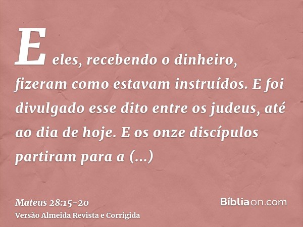 E eles, recebendo o dinheiro, fizeram como estavam instruídos. E foi divulgado esse dito entre os judeus, até ao dia de hoje.E os onze discípulos partiram para 