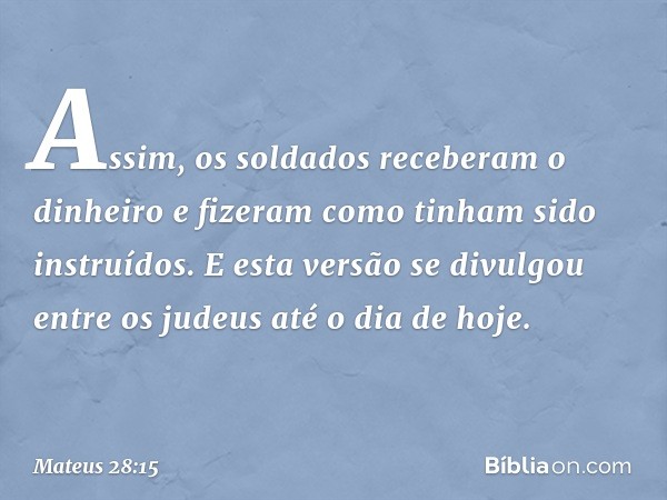 Assim, os soldados receberam o dinheiro e fizeram como tinham sido instruídos. E esta versão se divulgou entre os judeus até o dia de hoje. -- Mateus 28:15