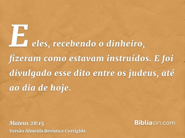 E eles, recebendo o dinheiro, fizeram como estavam instruídos. E foi divulgado esse dito entre os judeus, até ao dia de hoje.