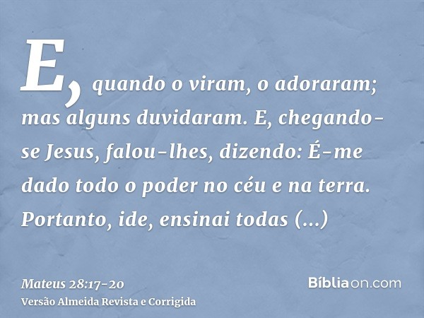 E, quando o viram, o adoraram; mas alguns duvidaram.E, chegando-se Jesus, falou-lhes, dizendo: É-me dado todo o poder no céu e na terra.Portanto, ide, ensinai t