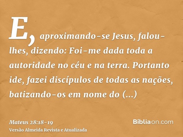 E, aproximando-se Jesus, falou-lhes, dizendo: Foi-me dada toda a autoridade no céu e na terra.Portanto ide, fazei discípulos de todas as nações, batizando-os em