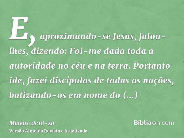 E, aproximando-se Jesus, falou-lhes, dizendo: Foi-me dada toda a autoridade no céu e na terra.Portanto ide, fazei discípulos de todas as nações, batizando-os em