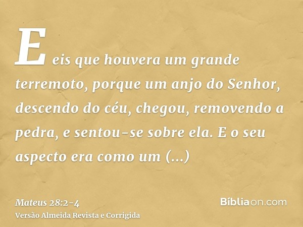 E eis que houvera um grande terremoto, porque um anjo do Senhor, descendo do céu, chegou, removendo a pedra, e sentou-se sobre ela.E o seu aspecto era como um r