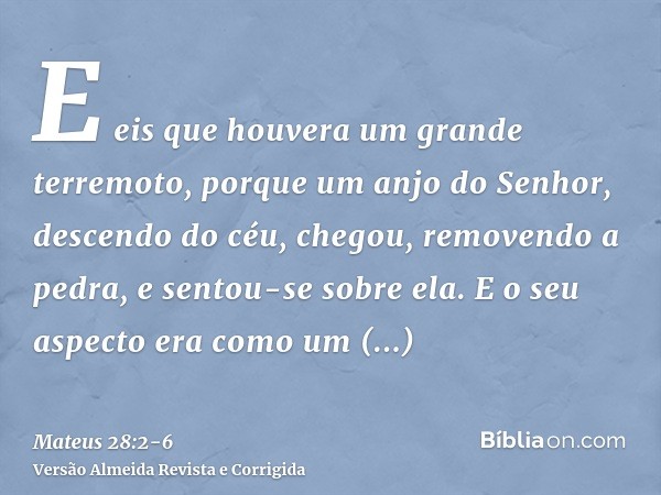 E eis que houvera um grande terremoto, porque um anjo do Senhor, descendo do céu, chegou, removendo a pedra, e sentou-se sobre ela.E o seu aspecto era como um r