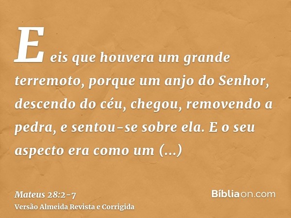 E eis que houvera um grande terremoto, porque um anjo do Senhor, descendo do céu, chegou, removendo a pedra, e sentou-se sobre ela.E o seu aspecto era como um r