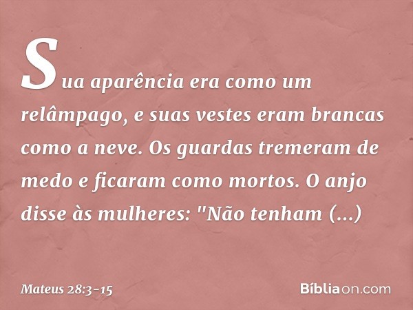 Sua aparência era como um relâmpago, e suas vestes eram brancas como a neve. Os guardas tremeram de medo e ficaram como mortos. O anjo disse às mulheres: "Não t