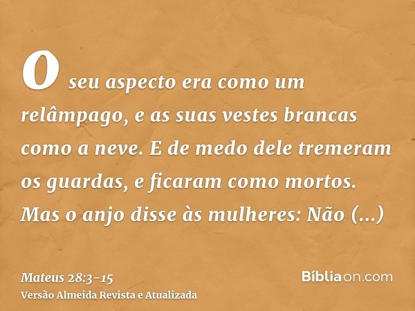 o seu aspecto era como um relâmpago, e as suas vestes brancas como a neve.E de medo dele tremeram os guardas, e ficaram como mortos.Mas o anjo disse às mulheres