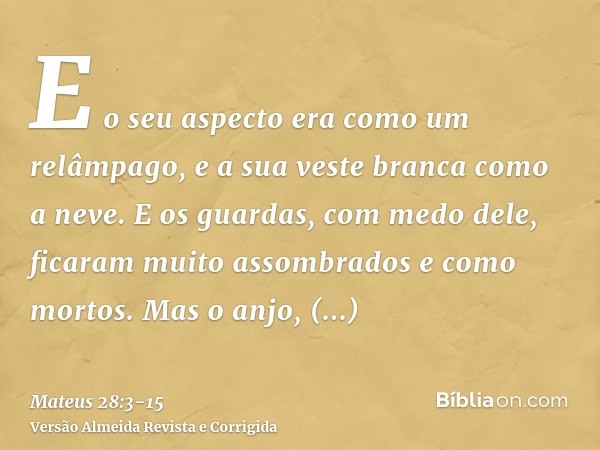 E o seu aspecto era como um relâmpago, e a sua veste branca como a neve.E os guardas, com medo dele, ficaram muito assombrados e como mortos.Mas o anjo, respond