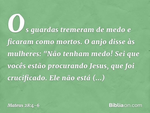 Os guardas tremeram de medo e ficaram como mortos. O anjo disse às mulheres: "Não tenham medo! Sei que vocês estão procurando Jesus, que foi crucificado. Ele nã