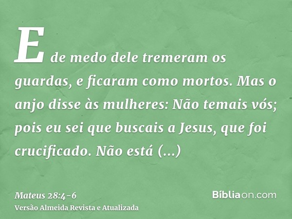 E de medo dele tremeram os guardas, e ficaram como mortos.Mas o anjo disse às mulheres: Não temais vós; pois eu sei que buscais a Jesus, que foi crucificado.Não