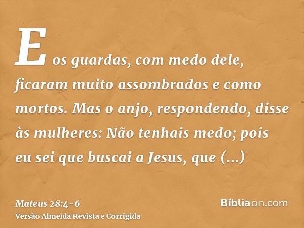 E os guardas, com medo dele, ficaram muito assombrados e como mortos.Mas o anjo, respondendo, disse às mulheres: Não tenhais medo; pois eu sei que buscai a Jesu