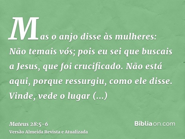 Mas o anjo disse às mulheres: Não temais vós; pois eu sei que buscais a Jesus, que foi crucificado.Não está aqui, porque ressurgiu, como ele disse. Vinde, vede